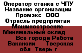 Оператор станка с ЧПУ › Название организации ­ Промэкс, ООО › Отрасль предприятия ­ Машиностроение › Минимальный оклад ­ 70 000 - Все города Работа » Вакансии   . Тверская обл.,Тверь г.